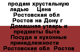 продам хрустальную ладью. › Цена ­ 500 - Ростовская обл., Ростов-на-Дону г. Домашняя утварь и предметы быта » Посуда и кухонные принадлежности   . Ростовская обл.,Ростов-на-Дону г.